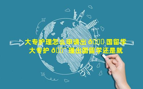 大专护理怎么申请出 🐟 国留学 大专护 🐯 理出国留学还是就业好